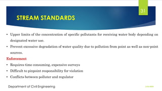 STREAM STANDARDS
2/26/2024
Department of Civil Engineering
31
• Upper limits of the concentration of specific pollutants for receiving water body depending on
designated water use.
• Prevent excessive degradation of water quality due to pollution from point as well as non-point
sources.
Enforcement
• Requires time consuming, expensive surveys
• Difficult to pinpoint responsibility for violation
• Conflicts between polluter and regulator
 