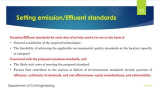 Setting emission/Effluent standards
2/26/2024
Department of Civil Engineering
35
Emission/Effluent standards for each class of activity need to be set on the basis of
• General availability of the required technologies
• The feasibility of achieving the applicable environmental quality standards at the location (specific
or category)
Concerned with the proposed emissions standards, and
• The likely unit costs of meeting the proposed standard.
• Factors that contribute to the success or failure of environmental standards include question of
efficiency, uniformity of standards, and cost effectiveness, equity considerations, and enforceability
 