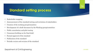 Standard setting process
2/26/2024
Department of Civil Engineering
36
• Stakeholder mapping
• Announcement of the standard-setting and invitation of stakeholders
• Creation of the working group/committee
• Development of a draft document by the Working group/committee
• Public consultation and pilot testing
• Consensus-building on the final draft
• Formal approval of the standard
• Publication of the standard
• Periodic review and revision of the standard
 