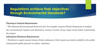 Regulations achieve their objectives
through Environmental Standards?
Planning or Analysis Requirements.
• The National Environmental Protection Act, for example, requires Project Proponents to analyze
the environmental impacts and alternative courses of action of any major action before commencing
the project.
Information Disclosure Requirements.
• Facilities to report annual release of toxic substances. Such reports are made available to the public
and generate public pressure to reduce emissions.
 
