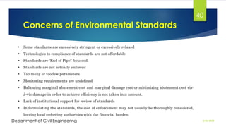 Concerns of Environmental Standards
2/26/2024
Department of Civil Engineering
40
• Some standards are excessively stringent or excessively relaxed
• Technologies to compliance of standards are not affordable
• Standards are ‘End of Pipe” focussed.
• Standards are not actually enforced
• Too many or too few parameters
• Monitoring requirements are undefined
• Balancing marginal abatement cost and marginal damage cost or minimizing abatement cost vis-
à-vis damage in order to achieve efficiency is not taken into account.
• Lack of institutional support for review of standards
• In formulating the standards, the cost of enforcement may not usually be thoroughly considered,
leaving local enforcing authorities with the financial burden.
 