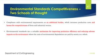 Environmental Standards Competitiveness –
Two Schools of thought
2/26/2024
Department of Civil Engineering
41
• Compliance with environmental requirements as an additional burden, which increases production costs and
harms the competitiveness of firms and industrial sectors.
• Environmental standards are a valuable mechanism for improving production efficiency and reducing adverse
impacts on the environment where the costs of environmental degradation are paid by society as a whole.
 
