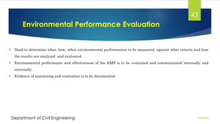 Environmental Performance Evaluation
2/26/2024
Department of Civil Engineering
43
• Need to determine what, how, when environmental performances to be measured, against what criteria and how
the results are analyzed and evaluated.
• Environmental performance and effectiveness of the EMS is to be evaluated and communicated internally and
externally.
• Evidence of monitoring and evaluation is to be documented.
 