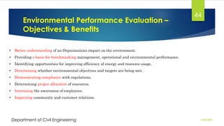 Environmental Performance Evaluation –
Objectives & Benefits
2/26/2024
Department of Civil Engineering
44
• Better understanding of an Organizations impact on the environment.
• Providing a basis for benchmarking management, operational and environmental performance.
• Identifying opportunities for improving efficiency of energy and resource usage.
• Determining whether environmental objectives and targets are being met.
• Demonstrating compliance with regulations.
• Determining proper allocation of resources.
• Increasing the awareness of employees.
• Improving community and customer relations.
 