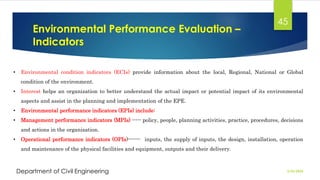 Environmental Performance Evaluation –
Indicators
2/26/2024
Department of Civil Engineering
45
• Environmental condition indicators (ECIs) provide information about the local, Regional, National or Global
condition of the environment.
• Interest helps an organization to better understand the actual impact or potential impact of its environmental
aspects and assist in the planning and implementation of the EPE.
• Environmental performance indicators (EPIs) include:
• Management performance indicators (MPIs) ----- policy, people, planning activities, practice, procedures, decisions
and actions in the organization.
• Operational performance indicators (OPIs)------- inputs, the supply of inputs, the design, installation, operation
and maintenance of the physical facilities and equipment, outputs and their delivery.
 