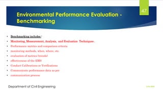 Environmental Performance Evaluation -
Benchmarking
2/26/2024
Department of Civil Engineering
47
• Benchmarking includes :
• Monitoring, Measurement, Analysis, and Evaluation Techniques .
• Performance metrics and comparison criteria
• monitoring methods, when, where, etc.
• evaluation of metrics (trends)
• effectiveness of the EMS
• Conduct Calibrations or Verifications
• Communicate performance data as per
• communication process
 