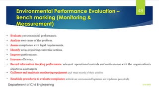 Environmental Performance Evaluation –
Bench marking (Monitoring &
Measurement)
2/26/2024
Department of Civil Engineering
48
• Evaluate environmental performance.
• Analyze root cause of the problem.
• Assess compliance with legal requirements.
• Identify areas requiring corrective actions.
• Improve performance.
• Increase efficiency.
• Record information tracking performance, relevant operational controls and conformance with the organization’s
objectives and targets
• Calibrate and maintain monitoring equipment and retain records of these activities
• Establish procedures to evaluate compliance withrelevant environmental legislation and regulations periodically
 