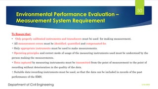 Environmental Performance Evaluation –
Measurement System Requirement
2/26/2024
Department of Civil Engineering
50
To Ensure that:
• Only properly calibrated instruments and transducers must be used for making measurement.
• All measurement errors must be identified, quantified and compensated for.
• Only appropriate instruments must be used to make measurements.
• Operating principles and correct mode of usage of the measuring instruments used must be understood by the
person making the measurements.
• Data captured by measuring instruments must be transmitted from the point of measurement to the point of
recording without deterioration in the quality of the data.
• Suitable data-recording instruments must be used, so that the data can be included in records of the past
performance of the EMS.
 