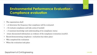 Environmental Performance Evaluation –
Compliance evaluation
2/26/2024
Department of Civil Engineering
53
• The organization shall:
• – a) determine the frequency that compliance will be evaluated;
• – b) evaluate compliance and take action if needed;
• – c) maintain knowledge and understanding of its compliance status
• retain documented information as evidence of the compliance evaluation result(s).
• Record demonstrating compliance evaluation has taken place:
• Who completed the evaluation
• When the evaluation took place
 