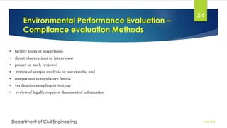 Environmental Performance Evaluation –
Compliance evaluation Methods
2/26/2024
Department of Civil Engineering
54
• facility tours or inspections;
• direct observations or interviews;
• project or work reviews;
• review of sample analysis or test results, and
• comparison to regulatory limits;
• verification sampling or testing;
• review of legally required documented information
 
