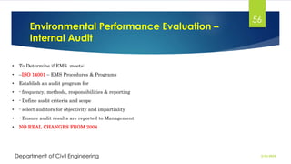 Environmental Performance Evaluation –
Internal Audit
2/26/2024
Department of Civil Engineering
56
• To Determine if EMS meets:
• –ISO 14001 – EMS Procedures & Programs
• Establish an audit program for
• - frequency, methods, responsibilities & reporting
• - Define audit criteria and scope
• - select auditors for objectivity and impartiality
• - Ensure audit results are reported to Management
• NO REAL CHANGES FROM 2004
 