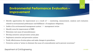 Environmental Performance Evaluation –
Improvement
2/26/2024
Department of Civil Engineering
57
• Identify opportunities for improvement as a result of : – monitoring, measurement, analysis and evaluation
related to environmental performance and fulfillment of compliance obligations.
• Audits of its environmental management system : --- management review
• Identify areas for improvement of EMS
• Determine root cause of nonconformance
• Develop corrective and preventive action plan
• Implement corrective and preventive actions
• Verify effectiveness of action plans and make changes to procedures.
• Corrective action is “action to eliminate the cause of a nonconformity and to prevent recurrence”
 