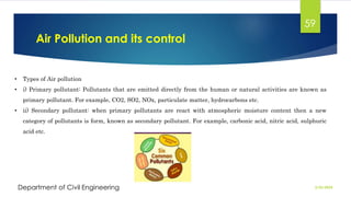 Air Pollution and its control
2/26/2024
Department of Civil Engineering
59
• Types of Air pollution
• i) Primary pollutant: Pollutants that are emitted directly from the human or natural activities are known as
primary pollutant. For example, CO2, SO2, NOx, particulate matter, hydrocarbons etc.
• ii) Secondary pollutant: when primary pollutants are react with atmospheric moisture content then a new
category of pollutants is form, known as secondary pollutant. For example, carbonic acid, nitric acid, sulphuric
acid etc.
 