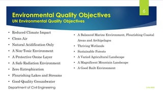 Environmental Quality Objectives
UN Environmental Quality Objectives
2/26/2024
Department of Civil Engineering
6
• Reduced Climate Impact
• Clean Air
• Natural Acidification Only
• A Non-Toxic Environment
• A Protective Ozone Layer
• A Safe Radiation Environment
• Zero Eutrophication
• Flourishing Lakes and Streams
• Good-Quality Groundwater
• A Balanced Marine Environment, Flourishing Coastal
Areas and Archipelagos
• Thriving Wetlands
• Sustainable Forests
• A Varied Agricultural Landscape
• A Magnificent Mountain Landscape
• A Good Built Environment
 