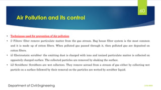 Air Pollution and its control
2/26/2024
Department of Civil Engineering
60
• Techniques used for prevention of Air pollution
• i) Filters: filter remove particulate matter from the gas stream. Bag house filter system is the most common
and it is made up of cotton fibers. When polluted gas passed through it, then polluted gas are deposited on
cotton fibers.
• ii) Electrostatic scrubber: the emitting dust is charged with ions and ionized particulate matter is collected on
oppositely charged surface. The collected particles are removed by shaking the surface.
• iii) Scrubbers: Scrubbers are wet collectors. They remove aerosol from a stream of gas either by collecting wet
particle on a surface followed by their removal on the particles are wetted by scrubber liquid.
 