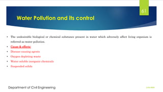 Water Pollution and its control
2/26/2024
Department of Civil Engineering
61
• The undesirable biological or chemical substance present in water which adversely affect living organism is
referred as water pollution.
• Cause & effects:
• Disease causing agents
• Oxygen depleting waste
• Water soluble inorganic chemicals
• Suspended solids
 