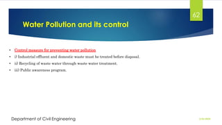 Water Pollution and its control
2/26/2024
Department of Civil Engineering
62
• Control measure for preventing water pollution
• i) Industrial effluent and domestic waste must be treated before disposal.
• ii) Recycling of waste water through waste water treatment.
• iii) Public awareness program.
 