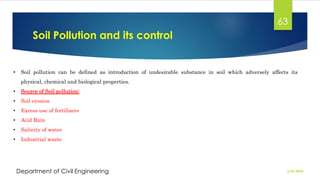 Soil Pollution and its control
2/26/2024
Department of Civil Engineering
63
• Soil pollution can be defined as introduction of undesirable substance in soil which adversely affects its
physical, chemical and biological properties.
• Source of Soil pollution:
• Soil erosion
• Excess use of fertilizers
• Acid Rain
• Salinity of water
• Industrial waste
 