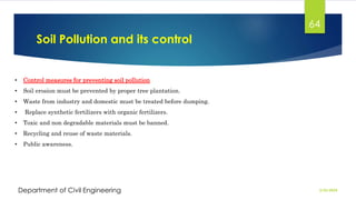 Soil Pollution and its control
2/26/2024
Department of Civil Engineering
64
• Control measures for preventing soil pollution
• Soil erosion must be prevented by proper tree plantation.
• Waste from industry and domestic must be treated before dumping.
• Replace synthetic fertilizers with organic fertilizers.
• Toxic and non degradable materials must be banned.
• Recycling and reuse of waste materials.
• Public awareness.
 
