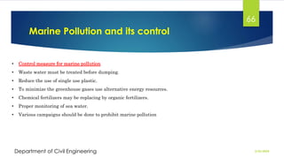 Marine Pollution and its control
2/26/2024
Department of Civil Engineering
66
• Control measure for marine pollution
• Waste water must be treated before dumping.
• Reduce the use of single use plastic.
• To minimize the greenhouse gases use alternative energy resources.
• Chemical fertilizers may be replacing by organic fertilizers.
• Proper monitoring of sea water.
• Various campaigns should be done to prohibit marine pollution
 