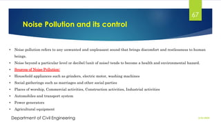 Noise Pollution and its control
2/26/2024
Department of Civil Engineering
67
• Noise pollution refers to any unwanted and unpleasant sound that brings discomfort and restlessness to human
beings.
• Noise beyond a particular level or decibel (unit of noise) tends to become a health and environmental hazard.
• Sources of Noise Pollution:
• Household appliances such as grinders, electric motor, washing machines
• Social gatherings such as marriages and other social parties
• Places of worship, Commercial activities, Construction activities, Industrial activities
• Automobiles and transport system
• Power generators
• Agricultural equipment
 