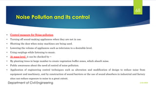Noise Pollution and its control
2/26/2024
Department of Civil Engineering
68
• Control measure for Noise pollution
• Turning off sound-making appliances when they are not in use.
• Shutting the door when noisy machines are being used.
• Lowering the volume of appliances such as television to a desirable level.
• Using earplugs while listening to music.
• At mass level it can be checked by −
• By planting trees in large number to create vegetation buffer zones, which absorb noise.
• Public awareness about the need of control of noise pollution.
• Application of engineering control techniques such as alteration and modification of design to reduce noise from
equipment and machinery, and by construction of sound barriers or the use of sound absorbers in industrial and factory
sites can reduce exposure to noise to a great extent.
 