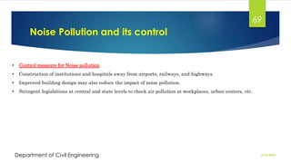 Noise Pollution and its control
2/26/2024
Department of Civil Engineering
69
• Control measure for Noise pollution
• Construction of institutions and hospitals away from airports, railways, and highways.
• Improved building design may also reduce the impact of noise pollution.
• Stringent legislations at central and state levels to check air pollution at workplaces, urban centers, etc.
 