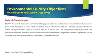 Environmental Quality Objectives
UN Environmental Quality Objectives
2/26/2024
Department of Civil Engineering
7
Reduced Climate Impact
The UN Framework Convention on Climate Change provides for the stabilization of concentrations of greenhouse
gases in the atmosphere at levels which ensure that human activities do not have a harmful impact on the climate
system. This goal must be achieved in such a way and at such a pace that biological diversity is preserved, food
production is assured, and other goals of sustainable development are not jeopardized. Sweden, together with other
countries, must assume responsibility for achieving this global objective.
 