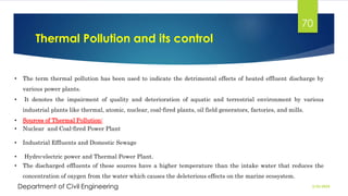 Thermal Pollution and its control
2/26/2024
Department of Civil Engineering
70
• The term thermal pollution has been used to indicate the detrimental effects of heated effluent discharge by
various power plants.
• It denotes the impairment of quality and deterioration of aquatic and terrestrial environment by various
industrial plants like thermal, atomic, nuclear, coal-fired plants, oil field generators, factories, and mills.
• Sources of Thermal Pollution:
• Nuclear and Coal-fired Power Plant
• Industrial Effluents and Domestic Sewage
• Hydro-electric power and Thermal Power Plant.
• The discharged effluents of these sources have a higher temperature than the intake water that reduces the
concentration of oxygen from the water which causes the deleterious effects on the marine ecosystem.
 