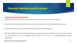 Thermal Pollution and its control
2/26/2024
Department of Civil Engineering
71
• Control measure for Thermal pollution
• Heated water from the industries can treated before discharging directly to the water bodies.
• Heated water from the industries can be treated by the installation of cooling ponds and cooling towers.
• Industrial treated water can be recycled for domestic use or industrial heating.
• Through artificial lakes: In this lake Industries can discharge their used or heated water at one end and water
for cooling purposes may be withdrawn from the other end. The heat is eventuallydissipated through
evaporation
 