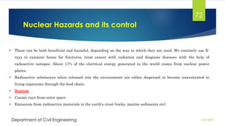 Nuclear Hazards and its control
2/26/2024
Department of Civil Engineering
72
• These can be both beneficial and harmful, depending on the way in which they are used. We routinely use X-
rays to examine bones for fractures, treat cancer with radiation and diagnose diseases with the help of
radioactive isotopes. About 17% of the electrical energy generated in the world comes from nuclear power
plants.
• Radioactive substances when released into the environment are either dispersed or become concentrated in
living organisms through the food chain.
• Sources:
• Cosmic rays from outer space
• Emissions from radioactive materials in the earth’s crust (rocks, marine sediments etc)
 