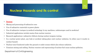 Nuclear Hazards and its control
2/26/2024
Department of Civil Engineering
73
• Sources:
• Mining and processing of radioactive ores
• Use of radioactive materials in power plants
• Use of radioactive isotopes in medical technology (x-ray machines, radioisotopes used in medicine)
• Industrial applications include wastes from nuclear reactors
• Research applications: radioactive fallouts during nuclear weapons testing.
• In a nuclear power plant, any leak or accident taking place emit nuclear radiation. In either case it results in
nuclear hazard.
• Nuclear tests Conducted under the ground or under oceans which also release radiation.
• Uranium mining and milling, Nuclear reactors and reprocessing of nuclear fuel cause nuclear pollution.
 