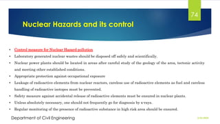 Nuclear Hazards and its control
2/26/2024
Department of Civil Engineering
74
• Control measure for Nuclear Hazard pollution
• Laboratory generated nuclear wastes should be disposed off safely and scientifically.
• Nuclear power plants should be located in areas after careful study of the geology of the area, tectonic activity
and meeting other established conditions.
• Appropriate protection against occupational exposure
• Leakage of radioactive elements from nuclear reactors, careless use of radioactive elements as fuel and careless
handling of radioactive isotopes must be prevented.
• Safety measure against accidental release of radioactive elements must be ensured in nuclear plants.
• Unless absolutely necessary, one should not frequently go for diagnosis by x-rays.
• Regular monitoring of the presence of radioactive substance in high risk area should be ensured.
 