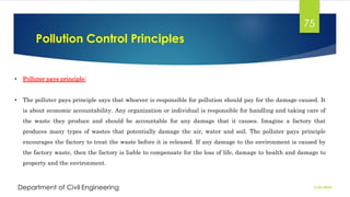 Pollution Control Principles
2/26/2024
Department of Civil Engineering
75
• Polluter pays principle:
• The polluter pays principle says that whoever is responsible for pollution should pay for the damage caused. It
is about economic accountability. Any organization or individual is responsible for handling and taking care of
the waste they produce and should be accountable for any damage that it causes. Imagine a factory that
produces many types of wastes that potentially damage the air, water and soil. The polluter pays principle
encourages the factory to treat the waste before it is released. If any damage to the environment is caused by
the factory waste, then the factory is liable to compensate for the loss of life, damage to health and damage to
property and the environment.
 
