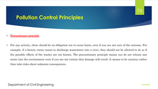 Pollution Control Principles
2/26/2024
Department of Civil Engineering
76
• Precautionary principle
• For any activity, there should be an obligation not to cause harm, even if you are not sure of the outcome. For
example, if a factory owner wants to discharge wastewater into a river, they should not be allowed to do so if
the possible effects of the wastes are not known. The precautionary principle means you do not release any
waste into the environment even if you are not certain that damage will result. It means to be cautious rather
than take risks about unknown consequences.
 