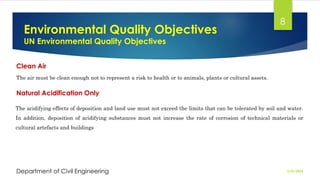 Environmental Quality Objectives
UN Environmental Quality Objectives
2/26/2024
Department of Civil Engineering
8
Clean Air
The air must be clean enough not to represent a risk to health or to animals, plants or cultural assets.
Natural Acidification Only
The acidifying effects of deposition and land use must not exceed the limits that can be tolerated by soil and water.
In addition, deposition of acidifying substances must not increase the rate of corrosion of technical materials or
cultural artefacts and buildings
 