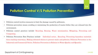 Pollution Control V/S Pollution Prevention
2/26/2024
Department of Civil Engineering
84
• Pollution control involves measures to limit the damage caused by pollutants.
• Pollution prevention means avoiding or minimizing the production of wastes before they are released into the
environment.
• Pollution control practices include: Recycling, Reusing, Waste minimization, Mitigating, Preventing and
Composting.
• Pollution Prevention Best Practices include: Individual action , Recycling, Preventing hazardous materials
from reaching waterways, Making informed choices to prevent waste and pollution, Pollution Prevention in the
Industrial and Commercial Sector, Pollution Prevention in Relation to Water Quality and Quantity.
 