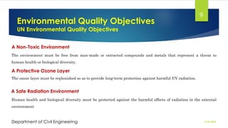 Environmental Quality Objectives
UN Environmental Quality Objectives
2/26/2024
Department of Civil Engineering
9
A Non-Toxic Environment
The environment must be free from man-made or extracted compounds and metals that represent a threat to
human health or biological diversity.
A Protective Ozone Layer
The ozone layer must be replenished so as to provide long-term protection against harmful UV radiation.
A Safe Radiation Environment
Human health and biological diversity must be protected against the harmful effects of radiation in the external
environment
 
