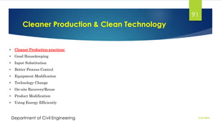 Cleaner Production & Clean Technology
2/26/2024
Department of Civil Engineering
91
• Cleaner Production practices:
• Good Housekeeping
• Input Substitution
• Better Process Control
• Equipment Modification
• Technology Change
• On-site Recovery/Reuse
• Product Modification
• Using Energy Efficiently
 