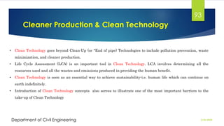 Cleaner Production & Clean Technology
2/26/2024
Department of Civil Engineering
93
• Clean Technology goes beyond Clean-Up (or "End of pipe) Technologies to include pollution prevention, waste
minimization, and cleaner production.
• Life Cycle Assessment (LCA) is an important tool in Clean Technology. LCA involves determining all the
resources used and all the wastes and emissions produced in providing the human benefit.
• Clean Technology is seen as an essential way to achieve sustainability-i.e. human life which can continue on
earth indefinitely.
• Introduction of Clean Technology concepts also serves to illustrate one of the most important barriers to the
take-up of Clean Technology
 