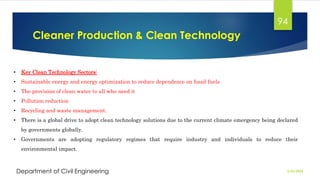 Cleaner Production & Clean Technology
2/26/2024
Department of Civil Engineering
94
• Key Clean Technology Sectors:
• Sustainable energy and energy optimization to reduce dependence on fossil fuels
• The provision of clean water to all who need it
• Pollution reduction
• Recycling and waste management.
• There is a global drive to adopt clean technology solutions due to the current climate emergency being declared
by governments globally.
• Governments are adopting regulatory regimes that require industry and individuals to reduce their
environmental impact.
 