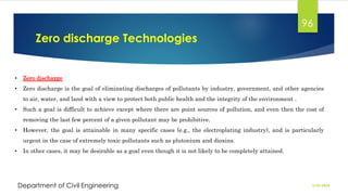 Zero discharge Technologies
2/26/2024
Department of Civil Engineering
96
• Zero discharge
• Zero discharge is the goal of eliminating discharges of pollutants by industry, government, and other agencies
to air, water, and land with a view to protect both public health and the integrity of the environment .
• Such a goal is difficult to achieve except where there are point sources of pollution, and even then the cost of
removing the last few percent of a given pollutant may be prohibitive.
• However, the goal is attainable in many specific cases (e.g., the electroplating industry), and is particularly
urgent in the case of extremely toxic pollutants such as plutonium and dioxins.
• In other cases, it may be desirable as a goal even though it is not likely to be completely attained.
 