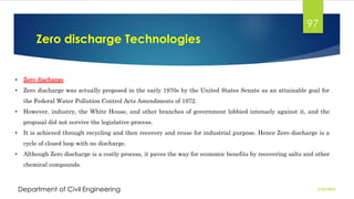Zero discharge Technologies
2/26/2024
Department of Civil Engineering
97
• Zero discharge
• Zero discharge was actually proposed in the early 1970s by the United States Senate as an attainable goal for
the Federal Water Pollution Control Acts Amendments of 1972.
• However, industry, the White House, and other branches of government lobbied intensely against it, and the
proposal did not survive the legislative process.
• It is achieved through recycling and then recovery and reuse for industrial purpose. Hence Zero discharge is a
cycle of closed loop with no discharge.
• Although Zero discharge is a costly process, it paves the way for economic benefits by recovering salts and other
chemical compounds.
 
