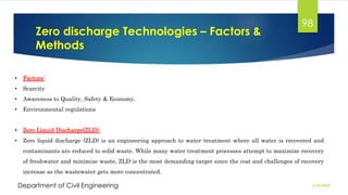 Zero discharge Technologies – Factors &
Methods
2/26/2024
Department of Civil Engineering
98
• Factors:
• Scarcity
• Awareness to Quality, Safety & Economy.
• Environmental regulations
• Zero Liquid Discharge(ZLD):
• Zero liquid discharge (ZLD) is an engineering approach to water treatment where all water is recovered and
contaminants are reduced to solid waste. While many water treatment processes attempt to maximize recovery
of freshwater and minimize waste, ZLD is the most demanding target since the cost and challenges of recovery
increase as the wastewater gets more concentrated.
 