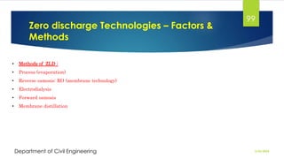 Zero discharge Technologies – Factors &
Methods
2/26/2024
Department of Civil Engineering
99
• Methods of ZLD :
• Process (evaporation)
• Reverse osmosis: RO (membrane technology)
• Electrodialysis
• Forward osmosis
• Membrane distillation
 