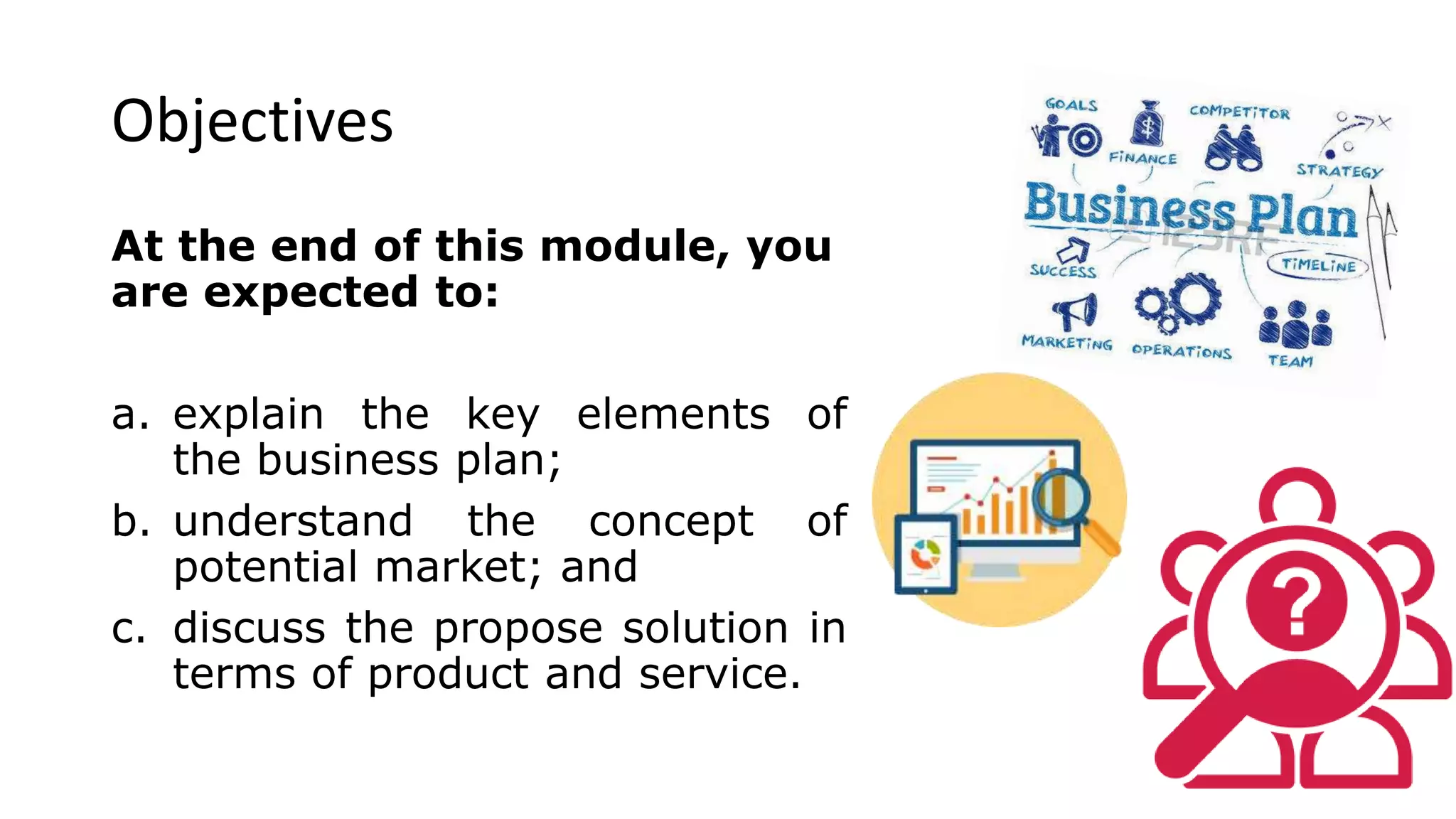 Objectives
At the end of this module, you
are expected to:
a. explain the key elements of
the business plan;
b. understand the concept of
potential market; and
c. discuss the propose solution in
terms of product and service.
 