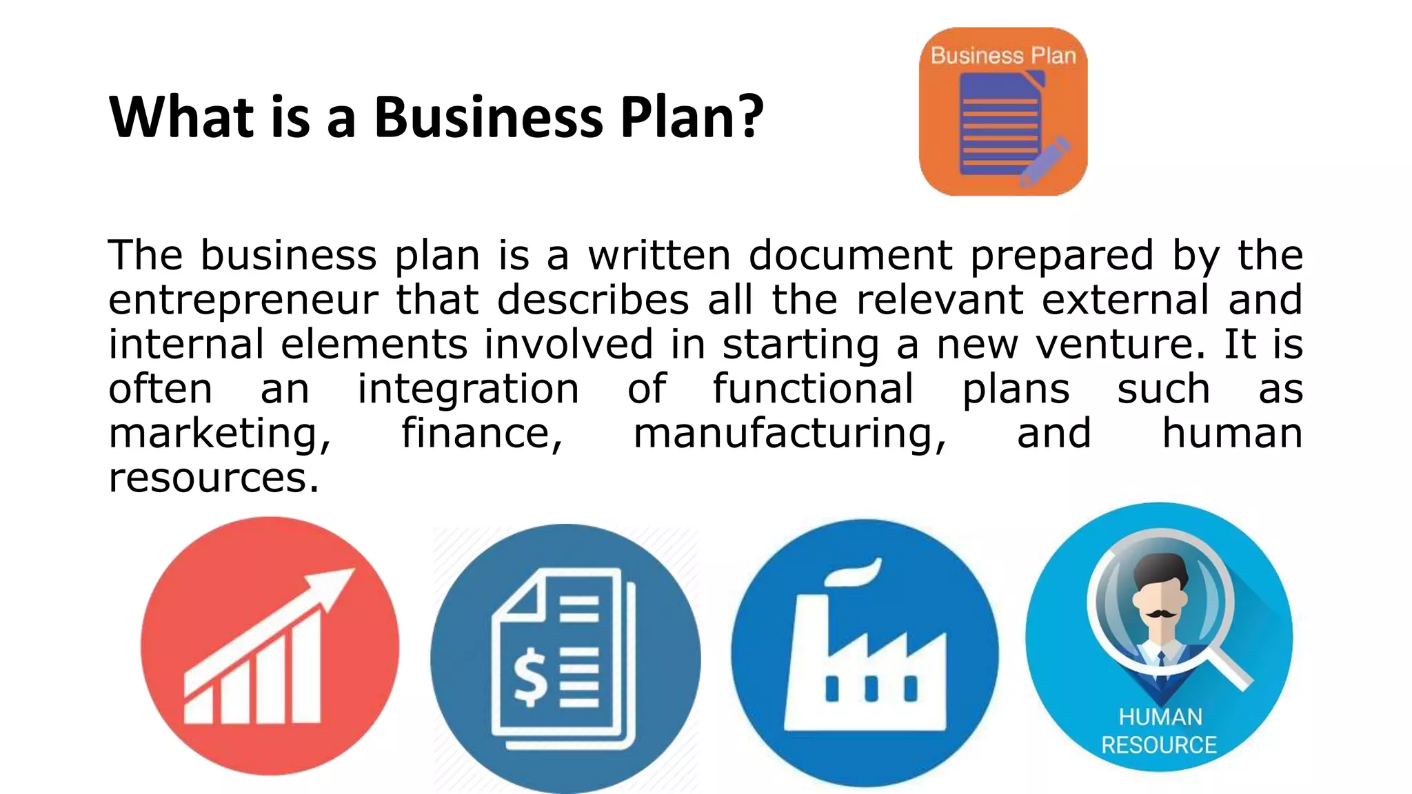 What is a Business Plan?
The business plan is a written document prepared by the
entrepreneur that describes all the relevant external and
internal elements involved in starting a new venture. It is
often an integration of functional plans such as
marketing, finance, manufacturing, and human
resources.
 