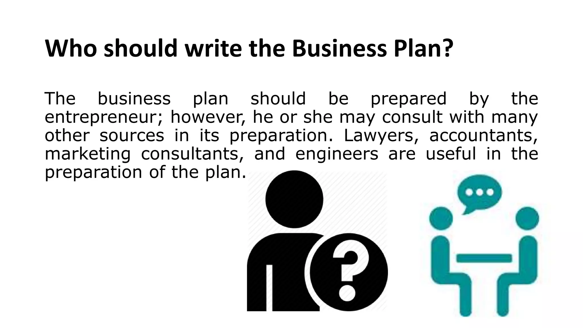 Who should write the Business Plan?
The business plan should be prepared by the
entrepreneur; however, he or she may consult with many
other sources in its preparation. Lawyers, accountants,
marketing consultants, and engineers are useful in the
preparation of the plan.
 