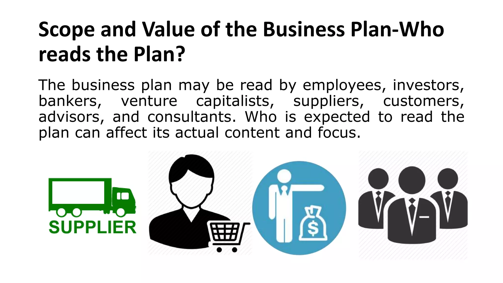 Scope and Value of the Business Plan-Who
reads the Plan?
The business plan may be read by employees, investors,
bankers, venture capitalists, suppliers, customers,
advisors, and consultants. Who is expected to read the
plan can affect its actual content and focus.
 