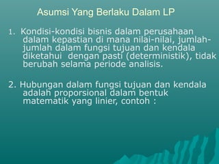 Asumsi Yang Berlaku Dalam LP
1. Kondisi-kondisi bisnis dalam perusahaan
dalam kepastian di mana nilai-nilai, jumlah-
jumlah dalam fungsi tujuan dan kendala
diketahui dengan pasti (deterministik), tidak
berubah selama periode analisis.
2. Hubungan dalam fungsi tujuan dan kendala
adalah proporsional dalam bentuk
matematik yang linier, contoh :
 